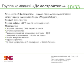 Группа компаний «Домостроитель»

10/33

Группа компаний «Домостроитель» — ведущий производственно-девелоперский
холдинг на рынке недвижимости Москвы и Московской области.
Продукт: Домостроитель
Период работы: с 2011 года по настоящее время.
Мероприятия:
•Создание сайтов на CMS Битрикс и MODx
•Оптимизация сайтов
•Продвижение сайтов в поисковых системах – SEO
•Написание и размещение статей в интернете
•Дизайн и верстка макетов
•Наружная реклама
•Контекстная реклама в Яндекс.Директ и Google.Adwords

Москва, ул. Кожевническая , дом 7, стр. 1, 2-й
этаж
Тел.: 8 (495) 959-69-41, 787-24-91
Эл. почта: info@sevenmedia.ru
www.sevenmedia.ru

 
