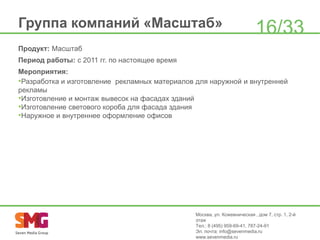 Группа компаний «Масштаб»

16/33

Продукт: Масштаб
Период работы: с 2011 гг. по настоящее время
Мероприятия:
•Разработка и изготовление рекламных материалов для наружной и внутренней
рекламы
•Изготовление и монтаж вывесок на фасадах зданий
•Изготовление светового короба для фасада здания
•Наружное и внутреннее оформление офисов

Москва, ул. Кожевническая , дом 7, стр. 1, 2-й
этаж
Тел.: 8 (495) 959-69-41, 787-24-91
Эл. почта: info@sevenmedia.ru
www.sevenmedia.ru

 
