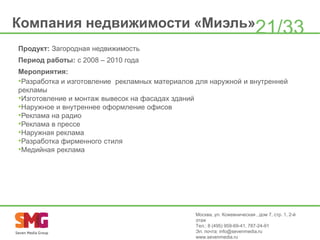 Компания недвижимости «Миэль»21/33
Продукт: Загородная недвижимость
Период работы: с 2008 – 2010 года
Мероприятия:
•Разработка и изготовление рекламных материалов для наружной и внутренней
рекламы
•Изготовление и монтаж вывесок на фасадах зданий
•Наружное и внутреннее оформление офисов
•Реклама на радио
•Реклама в прессе
•Наружная реклама
•Разработка фирменного стиля
•Медийная реклама

Москва, ул. Кожевническая , дом 7, стр. 1, 2-й
этаж
Тел.: 8 (495) 959-69-41, 787-24-91
Эл. почта: info@sevenmedia.ru
www.sevenmedia.ru

 