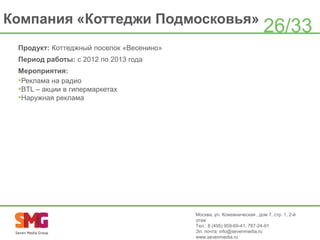 Компания «Коттеджи Подмосковья»

26/33

Продукт: Коттеджный поселок «Весенино»
Период работы: с 2012 по 2013 года

Мероприятия:
•Реклама на радио
•BTL – акции в гипермаркетах
•Наружная реклама

Москва, ул. Кожевническая , дом 7, стр. 1, 2-й
этаж
Тел.: 8 (495) 959-69-41, 787-24-91
Эл. почта: info@sevenmedia.ru
www.sevenmedia.ru

 