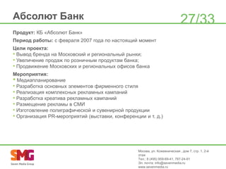 Абсолют Банк

27/33

Продукт: КБ «Абсолют Банк»
Период работы: с февраля 2007 года по настоящий момент

Цели проекта:
• Вывод бренда на Московский и региональный рынки;
• Увеличение продаж по розничным продуктам банка;
• Продвижение Московских и региональных офисов банка
Мероприятия:
• Медиапланирование
• Разработка основных элементов фирменного стиля
• Реализация комплексных рекламных кампаний
• Разработка креатива рекламных кампаний
• Размещение рекламы в СМИ
• Изготовление полиграфической и сувенирной продукции
• Организация PR-мероприятий (выставки, конференции и т. д.)

Москва, ул. Кожевническая , дом 7, стр. 1, 2-й
этаж
Тел.: 8 (495) 959-69-41, 787-24-91
Эл. почта: info@sevenmedia.ru
www.sevenmedia.ru

 