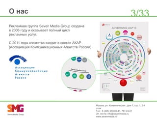 О нас

3/33

Рекламная группа Seven Media Group создана
в 2006 году и оказывает полный цикл
рекламных услуг.
С 2011 года агентства входит в состав АКАР
(Ассоциация Коммуникационных Агентств России)

Москва, ул. Кожевническая , дом 7, стр. 1, 2-й
этаж
Тел.: 8 (495) 959-69-41, 787-24-91
Эл. почта: info@sevenmedia.ru
www.sevenmedia.ru

 