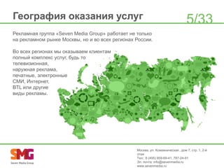 География оказания услуг

5/33

Рекламная группа «Seven Media Group» работает не только
на рекламном рынке Москвы, но и во всех регионах России.
Во всех регионах мы оказываем клиентам
полный комплекс услуг, будь то
телевизионная,
наружная реклама,
печатные, электронные
СМИ, Интернет,
BTL или другие
виды рекламы.

Москва, ул. Кожевническая , дом 7, стр. 1, 2-й
этаж
Тел.: 8 (495) 959-69-41, 787-24-91
Эл. почта: info@sevenmedia.ru
www.sevenmedia.ru

 