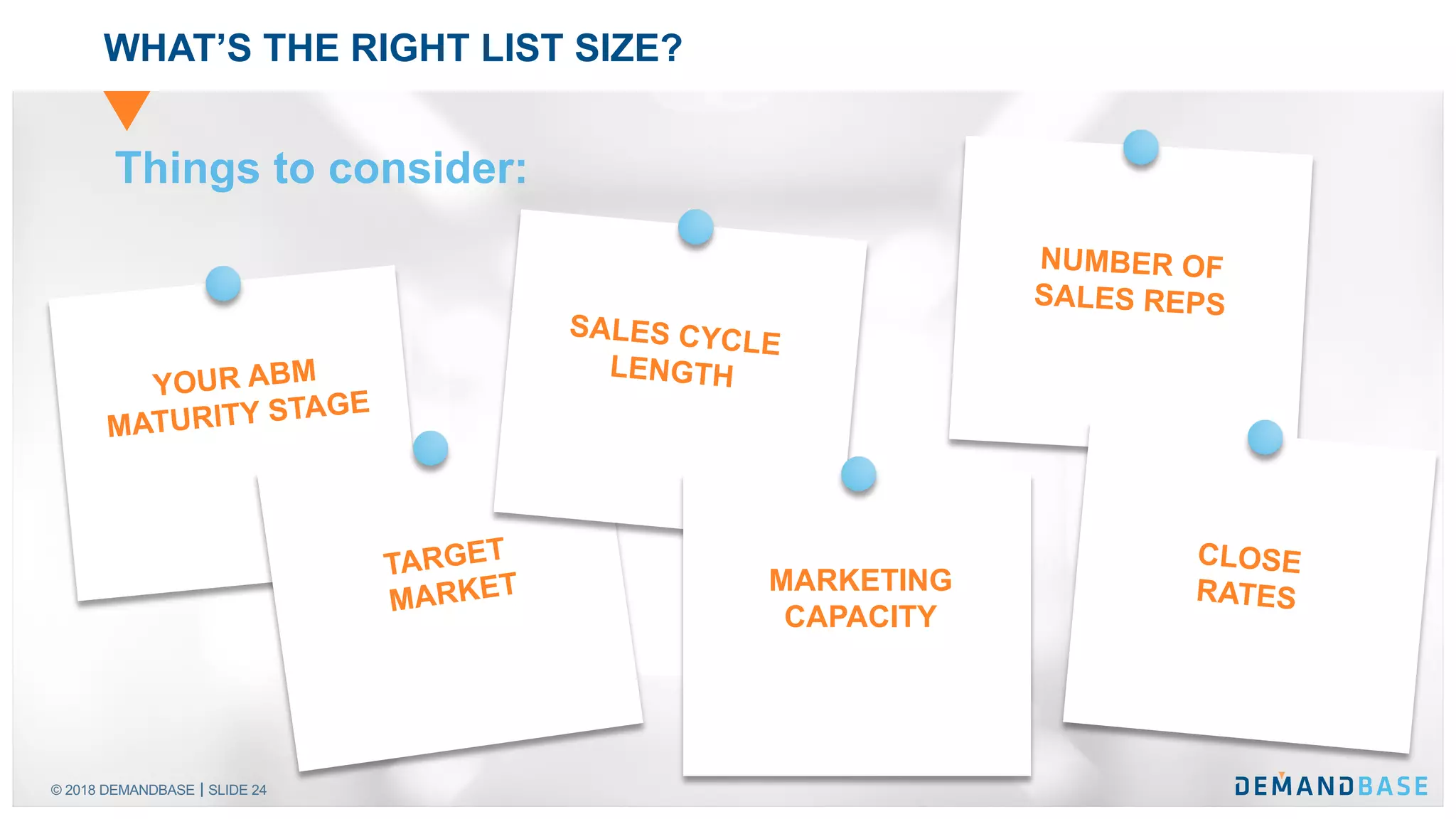 © 2018 DEMANDBASE SLIDE 24
WHAT’S THE RIGHT LIST SIZE?
YOUR ABM
MATURITY STAGE
TARGET
MARKET
SALES CYCLE
LENGTH
MARKETING
CAPACITY
NUMBER OF
SALES REPS
CLOSE
RATES
Things to consider:
 