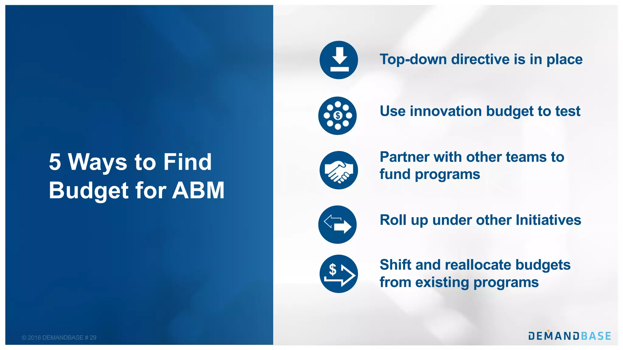 © 2018 DEMANDBASE # 29
5 Ways to Find
Budget for ABM
Top-down directive is in place
Use innovation budget to test
Partner with other teams to
fund programs
Roll up under other Initiatives
Shift and reallocate budgets
from existing programs
$
$
 