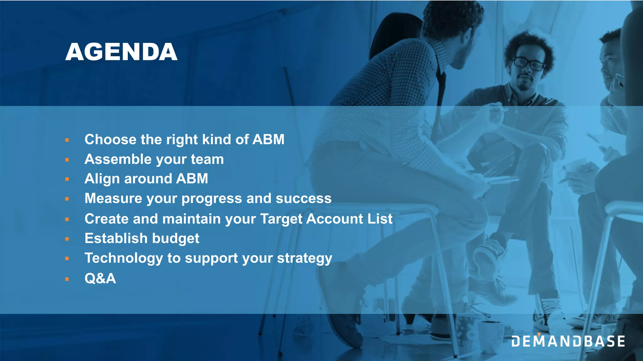 AGENDA
§ Choose the right kind of ABM
§ Assemble your team
§ Align around ABM
§ Measure your progress and success
§ Create and maintain your Target Account List
§ Establish budget
§ Technology to support your strategy
§ Q&A
 