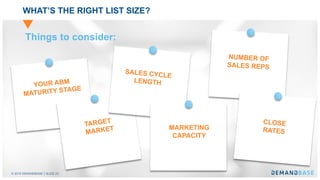 © 2018 DEMANDBASE SLIDE 24
WHAT’S THE RIGHT LIST SIZE?
YOUR ABM
MATURITY STAGE
TARGET
MARKET
SALES CYCLE
LENGTH
MARKETING
CAPACITY
NUMBER OF
SALES REPS
CLOSE
RATES
Things to consider:
 
