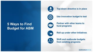 © 2018 DEMANDBASE # 29
5 Ways to Find
Budget for ABM
Top-down directive is in place
Use innovation budget to test
Partner with other teams to
fund programs
Roll up under other Initiatives
Shift and reallocate budgets
from existing programs
$
$
 