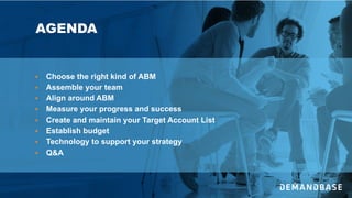 AGENDA
§ Choose the right kind of ABM
§ Assemble your team
§ Align around ABM
§ Measure your progress and success
§ Create and maintain your Target Account List
§ Establish budget
§ Technology to support your strategy
§ Q&A
 