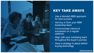 § Use a blended ABM approach
for best success
§ Get buy in from your ABM
leadership team
§ Communicate metrics &
successes on a regular
cadence
§ Align with your marketing team
throughout the buyer’s journey
§ Have a strategy in place before
buying technology
KEY TAKE AWAYS
 
