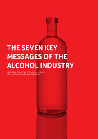 ˙ The seven key messages of the alcohol industry




THE SEVEN KEY
MESSAGES OF THE
ALCOHOL INDUSTRY
Information for everyone who wants to be aware
of the real intentions of the alcohol industry




1
 