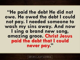 “He paid the debt He did not
owe. He owed the debt I could
not pay. I needed someone to
wash my sins away. And now
I sing a brand new song,
amazing grace. Christ Jesus
paid the debt that I could
never pay.”
 