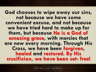 God chooses to wipe away our sins,
not because we have some
convenient excuse, and not because
we have tried hard to make up for
them, but because He is a God of
amazing grace, with mercies that
are new every morning. Through His
Cross, we have been forgiven,
healed and restored. By His
crucifixion, we have been set- free!
 