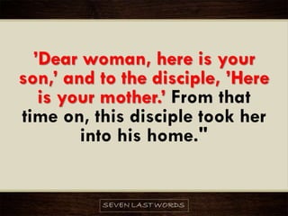 ’Dear woman, here is your
son,’ and to the disciple, ’Here
is your mother.’ From that
time on, this disciple took her
into his home."
 