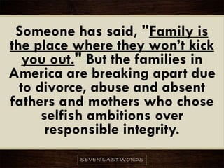 Someone has said, "Family is
the place where they won’t kick
you out." But the families in
America are breaking apart due
to divorce, abuse and absent
fathers and mothers who chose
selfish ambitions over
responsible integrity.
 
