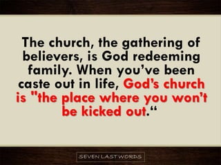 The church, the gathering of
believers, is God redeeming
family. When you’ve been
caste out in life, God’s church
is "the place where you won’t
be kicked out.“
 