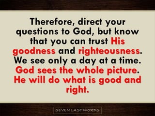 Therefore, direct your
questions to God, but know
that you can trust His
goodness and righteousness.
We see only a day at a time.
God sees the whole picture.
He will do what is good and
right.
 