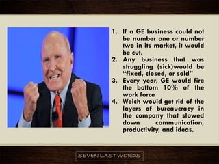 1. If a GE business could not
be number one or number
two in its market, it would
be cut.
2. Any business that was
struggling (sick)would be
“fixed, closed, or sold”
3. Every year, GE would fire
the bottom 10% of the
work force
4. Welch would get rid of the
layers of bureaucracy in
the company that slowed
down communication,
productivity, and ideas.
 