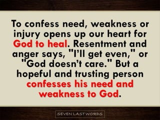 To confess need, weakness or
injury opens up our heart for
God to heal. Resentment and
anger says, "I’ll get even," or
"God doesn’t care." But a
hopeful and trusting person
confesses his need and
weakness to God.
 