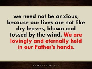 we need not be anxious,
because our lives are not like
dry leaves, blown and
tossed by the wind. We are
lovingly and eternally held
in our Father’s hands.
 