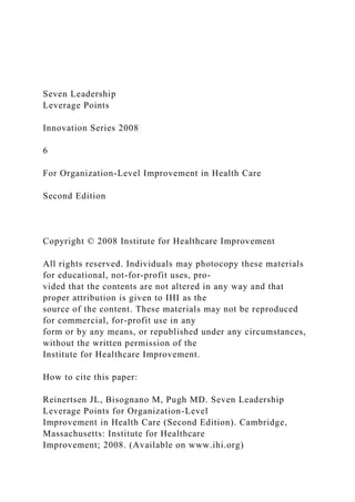 Seven Leadership
Leverage Points
Innovation Series 2008
6
For Organization-Level Improvement in Health Care
Second Edition
Copyright © 2008 Institute for Healthcare Improvement
All rights reserved. Individuals may photocopy these materials
for educational, not-for-profit uses, pro-
vided that the contents are not altered in any way and that
proper attribution is given to IHI as the
source of the content. These materials may not be reproduced
for commercial, for-profit use in any
form or by any means, or republished under any circumstances,
without the written permission of the
Institute for Healthcare Improvement.
How to cite this paper:
Reinertsen JL, Bisognano M, Pugh MD. Seven Leadership
Leverage Points for Organization-Level
Improvement in Health Care (Second Edition). Cambridge,
Massachusetts: Institute for Healthcare
Improvement; 2008. (Available on www.ihi.org)
 