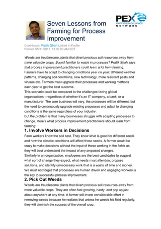 Seven Lessons from
                 Farming for Process
                 Improvement
Contributor: Pratik Shah Linked In Profile
Posted: 05/31/2011 12:00:00 AM EDT

Weeds are troublesome plants that divert precious soil resources away from
more valuable crops. Sound familiar to waste in processes? Pratik Shah says
that process improvement practitioners could learn a lot from farming.
Farmers have to adapt to changing conditions year on year: different weather
patterns, changing soil conditions, new technology, more resistant pests and
viruses etc. Farmers must upgrade their processes and working methods
each year to get the best outcome.
This scenario could be compared to the challenges facing global
organisations - regardless of whether it’s an IT company, a bank, or a
manufacturer. The core business will vary, the processes will be different, but
the need to continuously upgrade existing processes and adapt to changing
conditions is the same regardless of your industry.
But the problem is that many businesses struggle with adapting processes to
change. Here’s what process improvement practitioners should learn from
farming:
1. Involve Workers in Decisions
Farm workers know the soil best. They know what is good for different seeds
and how the climatic conditions will affect those seeds. A farmer would be
crazy to make decisions without the input of those working in the fields as
they will best understand the impact of any proposed changes.
Similarly in an organization, employees are the best candidates to suggest
what sort of change they expect, what needs most attention, propose
solutions, and identify unnecessary work that is a waste of time and money.
We must not forget that processes are human driven and engaging workers is
the key to successful process improvement.
2. Pick Out Weeds
Weeds are troublesome plants that divert precious soil resources away from
more valuable crops. They are often fast growing, hardy, and pop up just
about anywhere at any time. A farmer will invest considerable effort in
removing weeds because he realizes that unless he weeds his field regularly,
they will diminish the success of the overall crop.
 