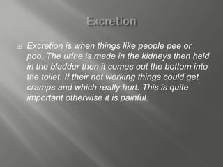    Excretion is when things like people pee or
    poo. The urine is made in the kidneys then held
    in the bladder then it comes out the bottom into
    the toilet. If their not working things could get
    cramps and which really hurt. This is quite
    important otherwise it is painful.
 