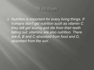    Nutrition is important for every living things. If
    humans don’t get nutrition such as vitamin C
    they will get scurvy and die from their teeth
    falling out. vitamins are also nutrition. There
    are A, B and C absorbed from food and D,
    absorbed from the sun.
 