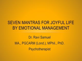 SEVEN MANTRAS FOR JOYFUL LIFE 
BY EMOTIONAL MANAGEMENT 
Dr. Ravi Samuel 
MA., PGCARM (Lond.), MPhil., PhD. 
Psychotherapist 
 