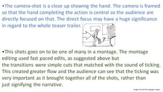 •The camera-shot is a close up showing the hand. The camera is framed
so that the hand completing the action is central so the audience are
directly focused on that. The direct focus may have a huge significance
in regard to the whole teaser trailer.
•This shots goes on to be one of many in a montage. The montage
editing used fast paced edits, as suggested above but
the transitions were simple cuts that matched with the sound of ticking.
This created greater flow and the audience can see that the ticking was
very important as it brought together all of the shots, rather than
just signifying the narrative.​
Image sourced from google images
 