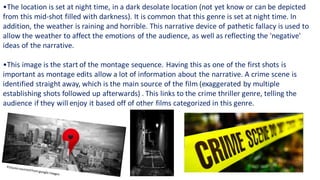 •The location is set at night time, in a dark desolate location (not yet know or can be depicted
from this mid-shot filled with darkness). It is common that this genre is set at night time. In
addition, the weather is raining and horrible. This narrative device of pathetic fallacy is used to
allow the weather to affect the emotions of the audience, as well as reflecting the 'negative'
ideas of the narrative.​
•This image is the start of the montage sequence. Having this as one of the first shots is
important as montage edits allow a lot of information about the narrative. A crime scene is
identified straight away, which is the main source of the film (exaggerated by multiple
establishing shots followed up afterwards) . This links to the crime thriller genre, telling the
audience if they will enjoy it based off of other films categorized in this genre.​
 