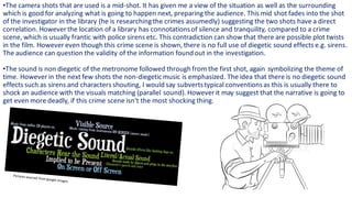 •The camera shots that are used is a mid-shot. It has given me a view of the situation as well as the surrounding
which is good for analyzing what is going to happen next, preparing the audience. This mid shot fades into the shot
of the investigator in the library (he is researchingthe crimes assumedly) suggesting the two shots have a direct
correlation. However the location of a library has connotationsof silence and tranquility, compared to a crime
scene, which is usually frantic with police sirens etc. This contradiction can show that there are possible plot twists
in the film. However even though this crime scene is shown,there is no full use of diegetic sound effects e.g. sirens.
The audience can question the validity of the information found out in the investigation.
•The sound is non diegetic of the metronome followed through from the first shot, again symbolizing the theme of
time. However in the next few shots the non-diegetic music is emphasized. The idea that there is no diegetic sound
effects such as sirens and characters shouting, I would say subvertstypical conventionsas this is usually there to
shock an audience with the visuals matching (parallel sound). However it may suggest that the narrative is going to
get even more deadly, if this crime scene isn't the most shocking thing.
 