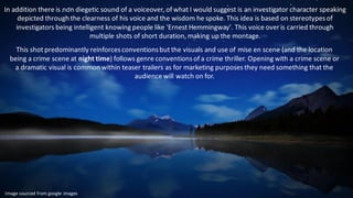 In addition there is non diegetic sound of a voiceover, of what I would suggest is an investigator character speaking
depicted through the clearness of his voice and the wisdom he spoke. This idea is based on stereotypesof
investigators being intelligent knowing people like 'Ernest Hemmingway'. This voice over is carried through
multiple shots of short duration, making up the montage.
This shot predominantly reinforcesconventionsbut the visuals and use of mise en scene (and the location
being a crime scene at night time) follows genre conventionsof a crime thriller. Opening with a crime scene or
a dramatic visual is common within teaser trailers as for marketing purposesthey need something that the
audience will watch on for.
Image sourced from google images
 