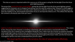 The mise en scene is important within this scene as on of the propsis acting like the key light (from the three
point lighting system).
The prop of the torch is the main source of light (acting like the key light from the three point lighting system)
suggesting the characters are in charge of everything, even the way the audience feel. However it could suggest a
sense of vulnerability. The torch is normally used in darknessin order for us to see. The torch is being used as we
have the inability to see, becoming the domination of you as we have the reliance on it. This reflects the idea that
the criminal is all around, even if we can't see it.
Light has multiple connotations one being; having the ultimate sense of reality and exposing the truth. This relates
to this shot as the main character is revealing a dead body,with the torch that is covered with blood.The
narrative of this film is based on the investigatorsbeing the 'hero' rather than the criminal so using this prop that
emits bright light helps to reinforcethe narrative as he has found a piece of evidence that gets him closer to the
truth. However light is the contrast of darkness meaning that throughoutthe teaser trailer, and the full movie the
investigation will be a lot more complicated than just one culprit.
The visual signifiers reflects the narrative, the idea of using semiotics effectively.
ge sourced from google images
 