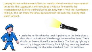 • Lastly the he idea that the torch is pointing at the body gives a
clear visual indication of the damage someone has done. These
visuals can be emotional for an audience. The low key lighting is
created by using predominantly back lighting, creating shadows
and making the character stand out from the audience.
Looking further to the teaser trailer I can see that there is constant recurrenceof
this torch. This suggeststhat there could be a way out for not only the
investigatorsbut also the criminal; will he get away with it? Will the investigators
find out? This can createrhetorical questionswith the audience,making them
watch forward.
 