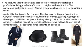 • The costume that the character, holding the torch is sophisticated and
professional being made up of a trench coat, hat and smart attire. This
connotes a professional career. Also he is wearing gloves as he is investigating a
crime.
• Again, this shot is one of a montage. The shots are positioned in a structured
way, first revealing the crime scene, then the library (suggesting figuring out
the suspect) and then the 'police' finding a body. This is the process in which a
crime investigation normally occurs in so the narrative follows stereotypes of
crime thrillers. This sequence gives clarity to an audience.
Images sourced from googleimages
 