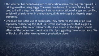 • The weather has been taken into consideration when creating this clip as it is
raining aswell as being foggy. The narrative device of pathetic fallacy has be
used to instill a negative ideology. Rain has connotations of anger and conflict,
which will arise later on in the narrative. (links to image 9 as there is anger
expressed)
• One main one is the use of police cars. They reinforce the idea of an issue
especially considering this shot is after the montage pieces that suggest a
crime anyway. The sound reinforces this idea aswell as the diegetic sound
effects of the police siren dominates this clip suggesting there importance. We
will look at this when we create our production piece.
 