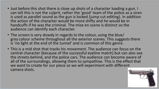 • Just before this shot there is close up shots of a character loading a gun. I
can tell this is not the culprit, rather the 'good' team of the police as a siren
is used as parallel sound as the gun is locked (jump cut editing). In addition
the action of the character would be more shifty and he would be in
handcuffs if he was the criminal. The mise en scene is distinct so the
audience can identify each character.
• The screen is very dowdy in regards to the colour, using the blue/
grey colour scheme throughout all the exterior scenes. This suggests there
is 'no light at the end of the tunnel' and is common of this genre.
• This is a mid shot that tracks his movement. The audience can focus on the
central character (because of the successful eyeline match) but can also see
the streets behind, and the police cars. The audience can become aware of
all of the surroundings, allowing them to sympathise. This is the effect that
we want to create for our piece so we will experiment with different
camera shots.
 