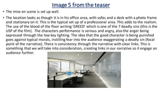 Image 5 fromthe teaser
• The mise en scene is set up well.
• The location looks as though it is in his office area, with sofas and a desk with a photo frame
and stationary on it. This is the typical set up of a professional area. This adds to the realism.
The use of the blood of the floor writing 'GREED' which is one of the 7 deadly sins (this is the
USP of the film). The characters performance is serious and angry, also the anger being
expressed through the low key lighting. The idea that the good character is being punished
goes against typical morals, instilling fear into the audience exaggerating a deadly sin (focal
point of the narrative). There is consistency through the narrative with clear links. This is
something that we will take into consideration, creating links in our narrative so it engage an
audience further.
 