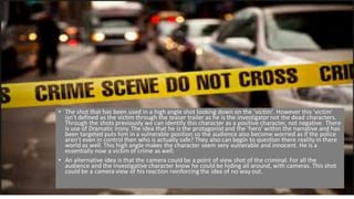 • The shot that has been used in a high angle shot looking down on the 'victim'. However this 'victim'
isn't defined as the victim through the teaser trailer as he is the investigator not the dead characters.
Through the shots previously we can identify this character as a positive character, not negative. There
is use of Dramatic irony. The idea that he is the protagonistand the 'hero' within the narrative and has
been targeted puts him in a vulnerable position so the audience also become worried as if the police
aren't even in control then who is actually safe? They also can begin to question there reality in there
world as well. This high angle makes the character seem very vulnerable and innocent. He is a
essentially now a victim of crime as well.
• An alternative idea is that the camera could be a point of view shot of the criminal. For all the
audience and the investigative character know he could be hiding all around, with cameras. This shot
could be a camera view of his reaction reinforcing the idea of no way out.
 