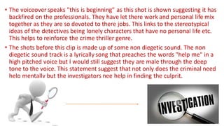 • The voiceover speaks "this is beginning" as this shot is shown suggesting it has
backfired on the professionals. They have let there work and personal life mix
together as they are so devoted to there jobs. This links to the stereotypical
ideas of the detectives being lonely characters that have no personal life etc.
This helps to reinforce the crime thriller genre.
• The shots before this clip is made up of some non diegetic sound. The non
diegetic sound track is a lyrically song that preaches the words "help me" in a
high pitched voice but I would still suggest they are male through the deep
tone to the voice. This statement suggest that not only does the criminal need
help mentally but the investigators nee help in finding the culprit.
 