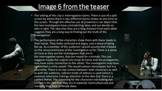 Image 6 from the teaser
• The setting of this clip is interrogation rooms. There is use of a split
screen by where there is two different rooms shown at one time on
the screen. Through the effective use of proxemics I can depict that
the two investigators have contradicting ideas and can decide on
who is right. The idea that they are a long distance from each other
suggests they are a long way to finding out the truth of the
investigation.
• The performance of the characters show them with there heads in
their hands. They looks confused and angry, and a sense of being
fed up. As a member of the audience I would assume that it based
on the unsuccessfulness of the investigation so far. There is a sense
of irony as they are the investigators that are in
the interrogation rooms, that are meant for criminals.This can
suggests maybe the culprits are closer to home and the protagonists
may have some connection to the villain. The investigators may have
committed a crime aswell. This would subvert stereotypes but is a
possibility. There is no eye contact between both characters as well
as with the audience, indirect mode of address is used (which is
common otherwise it brings attention to the idea that there is a
camera there). The reasoning for the characters not making eye
contact is the fact that they are in separate rooms physicallyand
mentally they have different ideas.
 