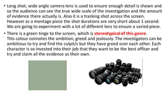 • Long shot, wide angle camera lens is used to ensure enough detail is shown and
so the audience can see the true wide scale of the investigation and the amount
of evidence there actually is. Also it is a tracking shot across the screen.
However as a montage piece the shot durations are very short about 1 second.
We are going to experiment with a lot of different lens to ensure a varied piece.
• There is a green tinge to the screen, which is stereotypicalof this genre.
This colour connotes the ambition, greed and jealously. The investigators can be
ambitious to try and find the culpit/s but they have greed over each other. Each
character is so invested into their job that they want to be the best officer and
try and claim all the evidence as their own.
 