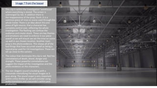 Image 7 from theteaser
• This clip is within the investigation'warehouse'
where everything is stored. The screen is
submerged by red. In addition there is
the reappearance of the prop; Torch. It is a
common piece of mise en scene used through the
whole trailer. There is an idea about this one
piece of light source, that a character has
complete control over, reflecting the whole
investigation.The flashing can confuse the
audience and create shock. These are key themes
and emotions we need to enforce in our piece
aswell so we will ensure we set the mise en scene
up well in our chosen location. Another main
prop is the photo evidence. This shows all of the
bad things that have occurred aswell as being a
typicalprop used for CSI investigations. These are
set up close to the camera
• The colour that dominates this clip is red. Red has
connotationsof death, blood, danger and
strength. These powerful connotations can
suggest the impactof the investigation and the
photo evidence on the characters.
• The non diegetic sound is building with a
crescendo intensifying the visual images as it
goes along. The sound scape is very important
within crime thriller so we will consider using
audio transitions and crescendo's within post
production.
 
