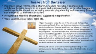 Image 8 fromthe teaser
• This image shows reference to a church. Churches have direct connotations
to Religion. Religion is used as an escape and reasoning to life, so this shot has been
used to symbolize the crimes as having an underlying meaning and reasoning. (that we
aren't exposed to in the teaser trailer)
• The lighting is made up of spotlights, suggesting independence.
• Props: Candles, cross, lights, table etc.
•Again I have come across the use of the colour red. Red again has
connotations of death. There is a distinct contradiction of the morality and
symbolism of a cross. To some people they use religion as a source of
letting go so see it as positive but the idea that crime is being justified by
religion gives it a negative representation. However this mise en scene
could have used to suggest that Jesus hung himself and came back so why
cant I do the same? (The voice of the criminal).This can make some of the
audience feel sick. In addition the 7 deadly sins, that are consistently
referred to in the teaser trailer and poster have revolved around religion so
the whole narrative has evolved from the idea of religion.​
•The sound, is made up of chimes (non diegetic) creating an eerie
atmosphere and the sound being slow paced can link to the idea of never
ending.
 