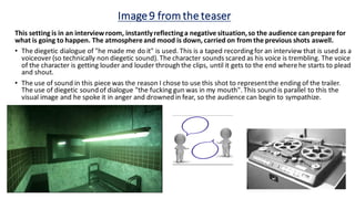 Image9 from the teaser
This setting is in an interviewroom, instantlyreflectinga negative situation,so the audience can prepare for
what is going to happen. The atmosphereand mood is down, carried on from the previous shots aswell.
• The diegetic dialogue of "he made me do it" is used. This is a taped recordingfor an interview that is used as a
voiceover (so technically non diegetic sound). The character sounds scared as his voice is trembling. The voice
of the character is getting louder and louder through the clips, until it gets to the end wherehe starts to plead
and shout.
• The use of sound in this piece was the reason I chose to use this shot to representthe ending of the trailer.
The use of diegetic sound of dialogue "the fucking gun was in my mouth". This sound is parallel to this the
visual image and he spoke it in anger and drowned in fear, so the audience can begin to sympathize.
 