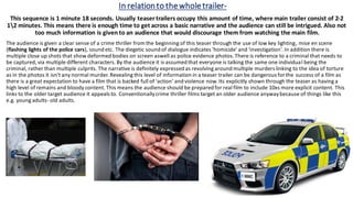 In relationto thewholetrailer-
This sequence is 1 minute 18 seconds. Usually teaser trailers occupy this amount of time, where main trailer consist of 2-2
12 minutes. This means there is enough time to get across a basic narrative and the audience can still be intrigued. Also not
too much information is given to an audience that would discourage them from watching the main film.
The audience is given a clear sense of a crime thriller from the beginning of this teaser through the use of low key lighting, mise en scene
(flashing lights of the police cars), sound etc. The diegetic sound of dialogue indicates 'homicide' and 'investigation'. In addition there is
multiple close up shots that show deformed bodies on screen aswell as police evidence photos. There is reference to a criminal that needs to
be captured, via multiple different characters. By the audience it is assumed that everyone is talking the same one individual being the
criminal, rather than multiple culprits. The narrative is definitely expressed as revolving around multiple murders linking to the idea of torture
as in the photos it isn't any normal murder. Revealing this level of information in a teaser trailer can be dangerous forthe success of a film as
there is a great expectation to have a film that is backed full of 'action' and violence now. Its explicitly shown through the teaser as having a
high level of remains and bloody content. This means the audience should be prepared for real film to include 10xs more explicit content. This
links to the older target audience it appeals to. Conventionallycrime thriller films target an older audience anywaybecause of things like this
e.g. young adults- old adults.
 