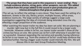 •The props that they have used in this sequence is never ending'. They
include evidence photos, string, guns, other weapons, cars etc. This added
realism from the props added to the sound in post production gives an
intenseatmosphere that grips an audience.
•The set up, to reflect the settings is very clever. They have used the setting of a
bedroom, streets in the city, library, prison, multiple houses, office areas,
evidence rooms etc. The large variety of settings suggest a large scale
investigation suggesting the idea of criminals being extended cross the city,
effecting a larger proportion of the audience.
•After watching this teaser trailer my idea has been set solid. We are planning a
murder right now but in the full film it could reveal to be a larger scale
homicide. However unlike in Se7en, our teaser trailer wouldn’t show all the
crimes but focus on one. We cannot use Se7en's USP otherwise it wouldn’t be
as successful. However expanding the narrative and possibly having reference
to Se7en in our teaser e.g. 'from the creators of Se7en' could help reinforce the
narrative further. Having a bigger scale murder could intensify the film. We will
discuss this in our next Group Production Meeting.
 