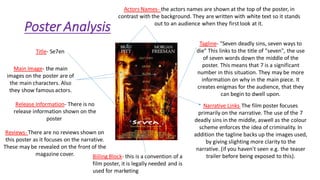 Poster Analysis
Title- Se7en
Actors Names- the actors names are shown at the top of the poster, in
contrast with the background. They are written with white text so it stands
out to an audience when they firstlook at it.
Reviews- There are no reviews shown on
this poster as it focuses on the narrative.
These may be revealed on the front of the
magazine cover.
Main Image- the main
images on the poster are of
the main characters. Also
they show famous actors.
Narrative Links- The film poster focuses
primarily on the narrative. The use of the 7
deadly sins in the middle, aswell as the colour
scheme enforces the idea of criminality. In
addition the tagline backs up the images used,
by giving slighting more clarity to the
narrative. (if you haven't seen e.g. the teaser
trailer before being exposed to this).Billing Block- this is a convention of a
film poster, it is legally needed and is
used for marketing
Tagline- "Seven deadly sins, seven ways to
die" This links to the title of "seven", the use
of seven words down the middle of the
poster. This means that 7 is a significant
number in this situation. They may be more
information on why in the main piece. It
creates enigmas for the audience, that they
can begin to dwell upon.
Release Information- There is no
release information shown on the
poster
 