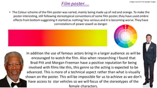 Film poster....
• The Colour scheme of the film poster was varied, mainly being made up of red and orange. To make the
poster interesting, still following stereotypical conventionsof some film poster,they have used ombre
effects from bottom suggesting it started as nothing/ less serious and it is becoming worse.They have
connotationsof power aswell as danger.
In addition the use of famous actors bring in a larger audience as will be
encouraged to watch the film. Also when researching I found that
Brad Pitt and Morgan Freeman have a positive reputation for being
involved with films like this, this genre so the acting is expected to be
advanced. This is more of a technical aspect rather than what is visually
shown on the poster. This will be impossible for us to achieve as we don’t
have access to star vehicles so we will focus of the stereotypes of the
female characters.
Images sourced from google images
 
